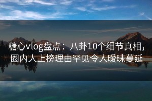 糖心vlog盘点：八卦10个细节真相，圈内人上榜理由罕见令人暧昧蔓延