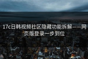 17c日韩视频社区隐藏功能拆解——网页版登录一步到位