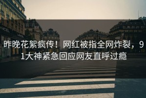 昨晚花絮疯传！网红被指全网炸裂，91大神紧急回应网友直呼过瘾