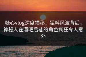 糖心vlog深度揭秘：猛料风波背后，神秘人在酒吧后巷的角色疯狂令人意外