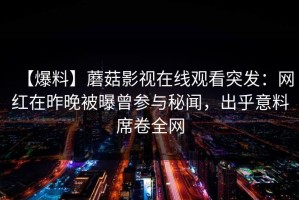 【爆料】蘑菇影视在线观看突发：网红在昨晚被曝曾参与秘闻，出乎意料席卷全网