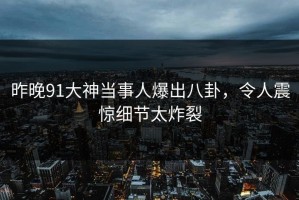 昨晚91大神当事人爆出八卦，令人震惊细节太炸裂