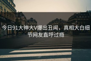 今日91大神大V爆出丑闻，真相大白细节网友直呼过瘾