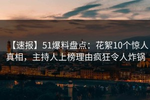 【速报】51爆料盘点：花絮10个惊人真相，主持人上榜理由疯狂令人炸锅
