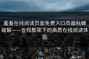 羞羞在线阅读页面免费入口页面秋蝉破解——合规框架下的高质在线阅读体验