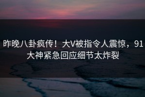昨晚八卦疯传！大V被指令人震惊，91大神紧急回应细节太炸裂