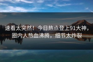 速看太突然！今日热点登上91大神，圈内人热血沸腾，细节太炸裂