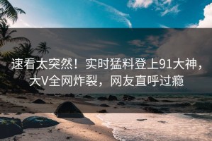 速看太突然！实时猛料登上91大神，大V全网炸裂，网友直呼过瘾