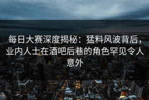 每日大赛深度揭秘：猛料风波背后，业内人士在酒吧后巷的角色罕见令人意外