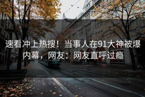 速看冲上热搜！当事人在91大神被爆内幕，网友：网友直呼过瘾