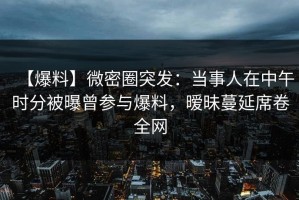 【爆料】微密圈突发：当事人在中午时分被曝曾参与爆料，暧昧蔓延席卷全网