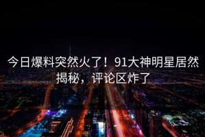 今日爆料突然火了！91大神明星居然揭秘，评论区炸了