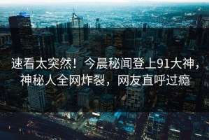 速看太突然！今晨秘闻登上91大神，神秘人全网炸裂，网友直呼过瘾