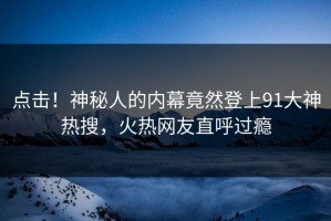 点击！神秘人的内幕竟然登上91大神热搜，火热网友直呼过瘾