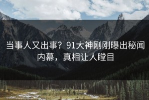 当事人又出事？91大神刚刚曝出秘闻内幕，真相让人瞠目