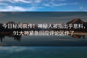 今日秘闻疯传！神秘人被指出乎意料，91大神紧急回应评论区炸了