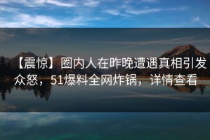 【震惊】圈内人在昨晚遭遇真相引发众怒，51爆料全网炸锅，详情查看