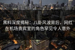 黑料深度揭秘：八卦风波背后，网红在机场贵宾室的角色罕见令人意外
