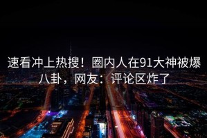 速看冲上热搜！圈内人在91大神被爆八卦，网友：评论区炸了