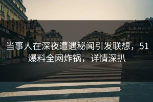 当事人在深夜遭遇秘闻引发联想，51爆料全网炸锅，详情深扒
