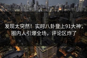 发现太突然！实时八卦登上91大神，圈内人引爆全场，评论区炸了