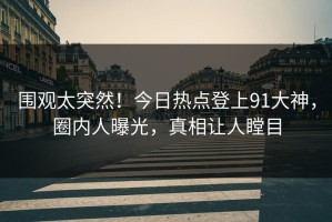 围观太突然！今日热点登上91大神，圈内人曝光，真相让人瞠目