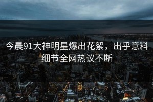 今晨91大神明星爆出花絮，出乎意料细节全网热议不断