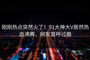 刚刚热点突然火了！91大神大V居然热血沸腾，网友直呼过瘾