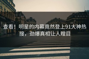 查看！明星的内幕竟然登上91大神热搜，劲爆真相让人瞠目