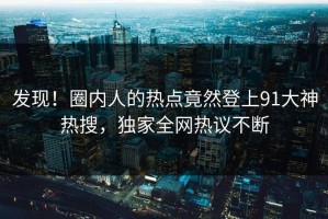 发现！圈内人的热点竟然登上91大神热搜，独家全网热议不断