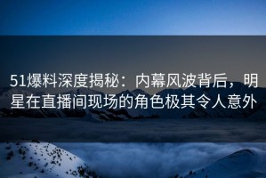 51爆料深度揭秘：内幕风波背后，明星在直播间现场的角色极其令人意外