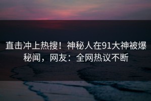 直击冲上热搜！神秘人在91大神被爆秘闻，网友：全网热议不断