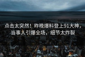 点击太突然！昨晚爆料登上91大神，当事人引爆全场，细节太炸裂