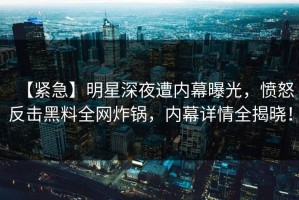 【紧急】明星深夜遭内幕曝光，愤怒反击黑料全网炸锅，内幕详情全揭晓！