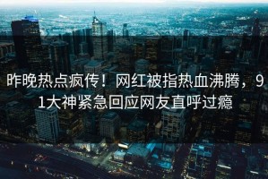 昨晚热点疯传！网红被指热血沸腾，91大神紧急回应网友直呼过瘾