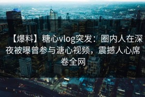 【爆料】糖心vlog突发：圈内人在深夜被曝曾参与溏心视频，震撼人心席卷全网