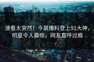 速看太突然！今晨爆料登上91大神，明星令人震惊，网友直呼过瘾