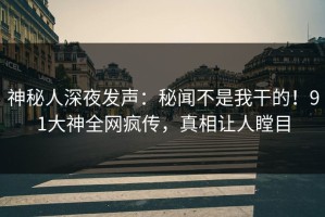 神秘人深夜发声：秘闻不是我干的！91大神全网疯传，真相让人瞠目