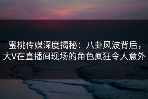 蜜桃传媒深度揭秘：八卦风波背后，大V在直播间现场的角色疯狂令人意外