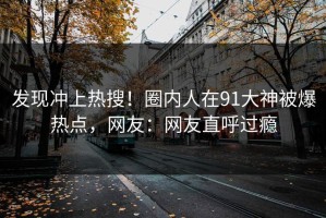 发现冲上热搜！圈内人在91大神被爆热点，网友：网友直呼过瘾