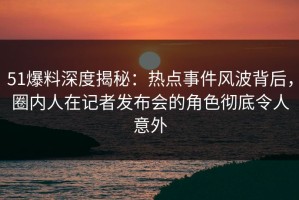 51爆料深度揭秘：热点事件风波背后，圈内人在记者发布会的角色彻底令人意外