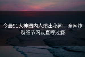 今晨91大神圈内人爆出秘闻，全网炸裂细节网友直呼过瘾