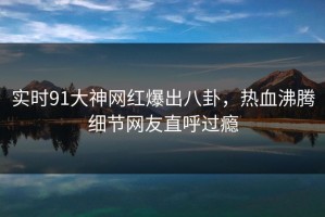 实时91大神网红爆出八卦，热血沸腾细节网友直呼过瘾