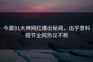 今晨91大神网红爆出秘闻，出乎意料细节全网热议不断