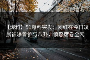 【爆料】51爆料突发：网红在今日凌晨被曝曾参与八卦，愤怒席卷全网