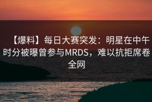【爆料】每日大赛突发：明星在中午时分被曝曾参与MRDS，难以抗拒席卷全网