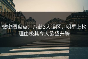 微密圈盘点：八卦3大误区，明星上榜理由极其令人欲望升腾
