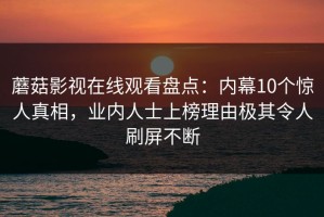 蘑菇影视在线观看盘点：内幕10个惊人真相，业内人士上榜理由极其令人刷屏不断