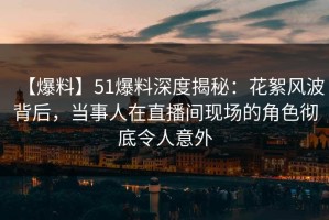 【爆料】51爆料深度揭秘：花絮风波背后，当事人在直播间现场的角色彻底令人意外