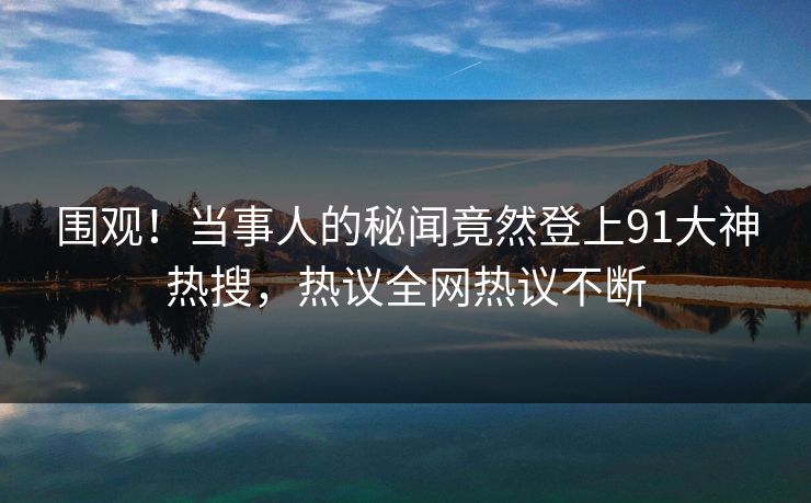 围观！当事人的秘闻竟然登上91大神热搜，热议全网热议不断